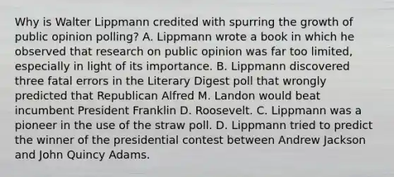 Why is Walter Lippmann credited with spurring the growth of public opinion polling? A. Lippmann wrote a book in which he observed that research on public opinion was far too limited, especially in light of its importance. B. Lippmann discovered three fatal errors in the Literary Digest poll that wrongly predicted that Republican Alfred M. Landon would beat incumbent President Franklin D. Roosevelt. C. Lippmann was a pioneer in the use of the straw poll. D. Lippmann tried to predict the winner of the presidential contest between Andrew Jackson and John Quincy Adams.