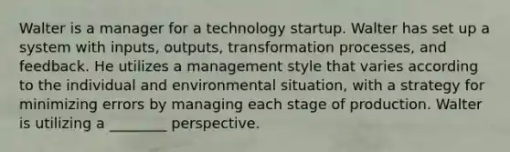 Walter is a manager for a technology startup. Walter has set up a system with inputs, outputs, transformation processes, and feedback. He utilizes a management style that varies according to the individual and environmental situation, with a strategy for minimizing errors by managing each stage of production. Walter is utilizing a ________ perspective.