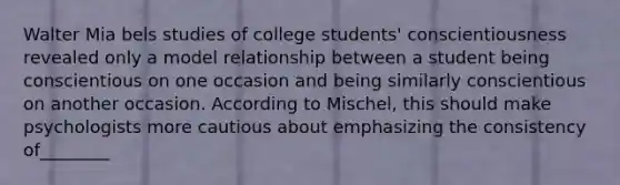 Walter Mia bels studies of college students' conscientiousness revealed only a model relationship between a student being conscientious on one occasion and being similarly conscientious on another occasion. According to Mischel, this should make psychologists more cautious about emphasizing the consistency of________