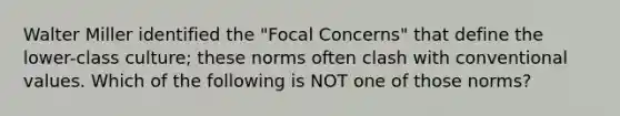 Walter Miller identified the "Focal Concerns" that define the lower-class culture; these norms often clash with conventional values. Which of the following is NOT one of those norms?