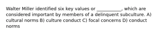 Walter Miller identified six key values or ___________, which are considered important by members of a delinquent subculture. A) cultural norms B) culture conduct C) focal concerns D) conduct norms