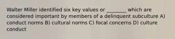 Walter Miller identified six key values or ________ which are considered important by members of a delinquent subculture A) conduct norms B) <a href='https://www.questionai.com/knowledge/kVsGtSh49d-cultural-norms' class='anchor-knowledge'>cultural norms</a> C) focal concerns D) culture conduct