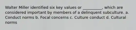 Walter Miller identified six key values or __________, which are considered important by members of a delinquent subculture. a. Conduct norms b. Focal concerns c. Culture conduct d. Cultural norms