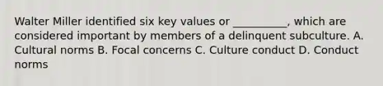 Walter Miller identified six key values or __________, which are considered important by members of a delinquent subculture. A. Cultural norms B. Focal concerns C. Culture conduct D. Conduct norms