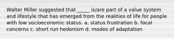 Walter Miller suggested that _____ is/are part of a value system and lifestyle that has emerged from the realities of life for people with low socioeconomic status. a. status frustration b. focal concerns c. short run hedonism d. modes of adaptation