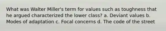 What was Walter Miller's term for values such as toughness that he argued characterized the lower class? a. Deviant values b. Modes of adaptation c. Focal concerns d. The code of the street