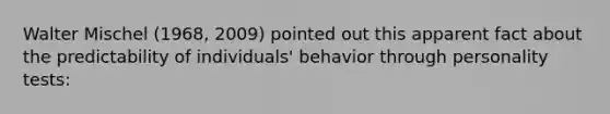 Walter Mischel (1968, 2009) pointed out this apparent fact about the predictability of individuals' behavior through personality tests: