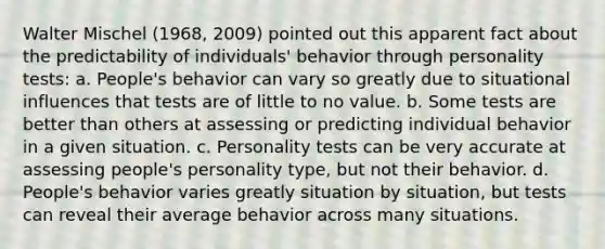 Walter Mischel (1968, 2009) pointed out this apparent fact about the predictability of individuals' behavior through personality tests: a. People's behavior can vary so greatly due to situational influences that tests are of little to no value. b. Some tests are better than others at assessing or predicting individual behavior in a given situation. c. Personality tests can be very accurate at assessing people's personality type, but not their behavior. d. People's behavior varies greatly situation by situation, but tests can reveal their average behavior across many situations.