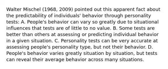 Walter Mischel (1968, 2009) pointed out this apparent fact about the predictability of individuals' behavior through personality tests: A. People's behavior can vary so greatly due to situational influences that tests are of little to no value. B. Some tests are better than others at assessing or predicting individual behavior in a given situation. C. Personality tests can be very accurate at assessing people's personality type, but not their behavior. D. People's behavior varies greatly situation by situation, but tests can reveal their average behavior across many situations.