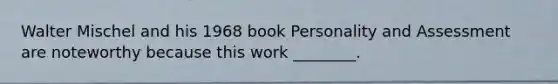Walter Mischel and his 1968 book Personality and Assessment are noteworthy because this work ________.