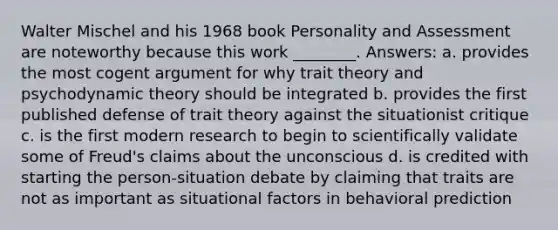 Walter Mischel and his 1968 book Personality and Assessment are noteworthy because this work ________. Answers: a. provides the most cogent argument for why trait theory and psychodynamic theory should be integrated b. provides the first published defense of trait theory against the situationist critique c. is the first modern research to begin to scientifically validate some of Freud's claims about the unconscious d. is credited with starting the person-situation debate by claiming that traits are not as important as situational factors in behavioral prediction