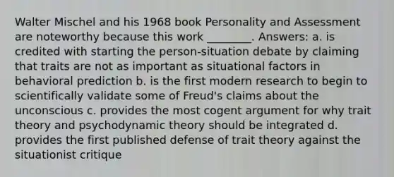 Walter Mischel and his 1968 book Personality and Assessment are noteworthy because this work ________. Answers: a. is credited with starting the person-situation debate by claiming that traits are not as important as situational factors in behavioral prediction b. is the first modern research to begin to scientifically validate some of Freud's claims about the unconscious c. provides the most cogent argument for why trait theory and psychodynamic theory should be integrated d. provides the first published defense of trait theory against the situationist critique