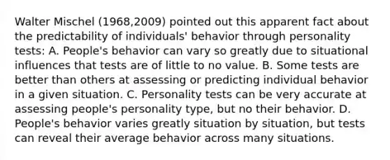 Walter Mischel (1968,2009) pointed out this apparent fact about the predictability of individuals' behavior through personality tests: A. People's behavior can vary so greatly due to situational influences that tests are of little to no value. B. Some tests are better than others at assessing or predicting individual behavior in a given situation. C. Personality tests can be very accurate at assessing people's personality type, but no their behavior. D. People's behavior varies greatly situation by situation, but tests can reveal their average behavior across many situations.