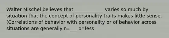 Walter Mischel believes that ____________ varies so much by situation that the concept of personality traits makes little sense. (Correlations of behavior with personality or of behavior across situations are generally r=___ or less