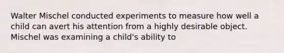 Walter Mischel conducted experiments to measure how well a child can avert his attention from a highly desirable object. Mischel was examining a child's ability to