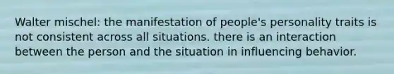 Walter mischel: the manifestation of people's personality traits is not consistent across all situations. there is an interaction between the person and the situation in influencing behavior.