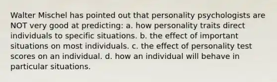 Walter Mischel has pointed out that personality psychologists are NOT very good at predicting: a. how personality traits direct individuals to specific situations. b. the effect of important situations on most individuals. c. the effect of personality test scores on an individual. d. how an individual will behave in particular situations.