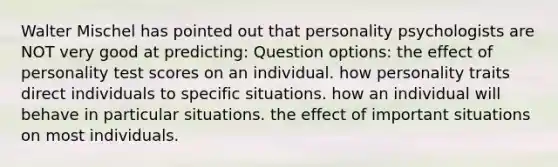 Walter Mischel has pointed out that personality psychologists are NOT very good at predicting: Question options: the effect of personality test scores on an individual. how personality traits direct individuals to specific situations. how an individual will behave in particular situations. the effect of important situations on most individuals.