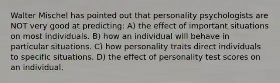 Walter Mischel has pointed out that personality psychologists are NOT very good at predicting: A) the effect of important situations on most individuals. B) how an individual will behave in particular situations. C) how personality traits direct individuals to specific situations. D) the effect of personality test scores on an individual.