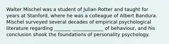 Walter Mischel was a student of Julian Rotter and taught for years at Stanford, where he was a colleague of Albert Bandura. Mischel surveyed several decades of empirical psychological literature regarding _______ _____________ of behaviour, and his conclusion shook the foundations of personality psychology.