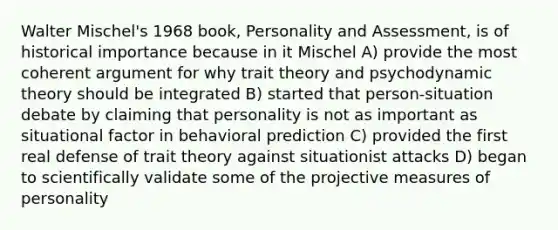 Walter Mischel's 1968 book, Personality and Assessment, is of historical importance because in it Mischel A) provide the most coherent argument for why trait theory and psychodynamic theory should be integrated B) started that person-situation debate by claiming that personality is not as important as situational factor in behavioral prediction C) provided the first real defense of trait theory against situationist attacks D) began to scientifically validate some of the projective measures of personality