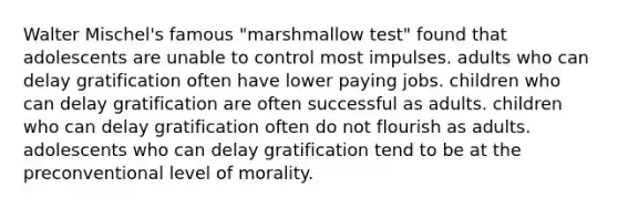 Walter Mischel's famous "marshmallow test" found that adolescents are unable to control most impulses. adults who can delay gratification often have lower paying jobs. children who can delay gratification are often successful as adults. children who can delay gratification often do not flourish as adults. adolescents who can delay gratification tend to be at the preconventional level of morality.