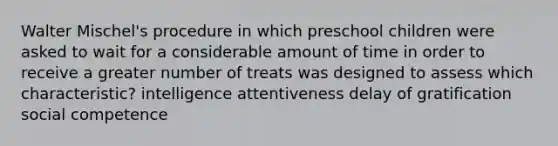 Walter Mischel's procedure in which preschool children were asked to wait for a considerable amount of time in order to receive a greater number of treats was designed to assess which characteristic? intelligence attentiveness delay of gratification social competence