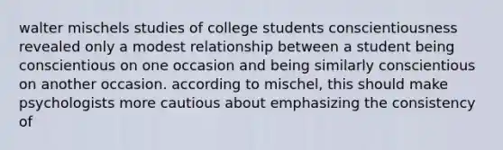 walter mischels studies of college students conscientiousness revealed only a modest relationship between a student being conscientious on one occasion and being similarly conscientious on another occasion. according to mischel, this should make psychologists more cautious about emphasizing the consistency of