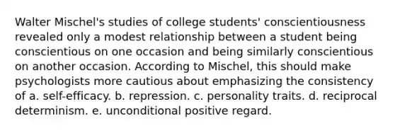 Walter Mischel's studies of college students' conscientiousness revealed only a modest relationship between a student being conscientious on one occasion and being similarly conscientious on another occasion. According to Mischel, this should make psychologists more cautious about emphasizing the consistency of a. self-efficacy. b. repression. c. personality traits. d. reciprocal determinism. e. unconditional positive regard.