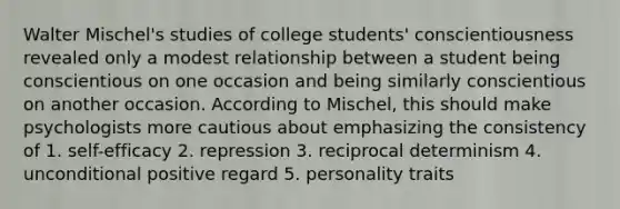 Walter Mischel's studies of college students' conscientiousness revealed only a modest relationship between a student being conscientious on one occasion and being similarly conscientious on another occasion. According to Mischel, this should make psychologists more cautious about emphasizing the consistency of 1. self-efficacy 2. repression 3. reciprocal determinism 4. unconditional positive regard 5. personality traits