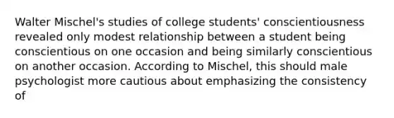 Walter Mischel's studies of college students' conscientiousness revealed only modest relationship between a student being conscientious on one occasion and being similarly conscientious on another occasion. According to Mischel, this should male psychologist more cautious about emphasizing the consistency of