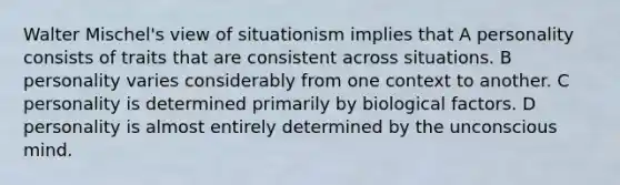 Walter Mischel's view of situationism implies that A personality consists of traits that are consistent across situations. B personality varies considerably from one context to another. C personality is determined primarily by biological factors. D personality is almost entirely determined by the unconscious mind.