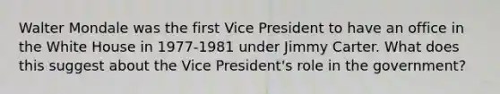 Walter Mondale was the first Vice President to have an office in the White House in 1977-1981 under Jimmy Carter. What does this suggest about the Vice President's role in the government?