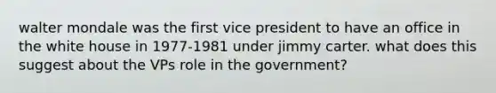 walter mondale was the first vice president to have an office in the white house in 1977-1981 under jimmy carter. what does this suggest about the VPs role in the government?