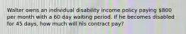 Walter owns an individual disability income policy paying 800 per month with a 60 day waiting period. If he becomes disabled for 45 days, how much will his contract pay?