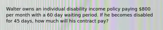 Walter owns an individual disability income policy paying 800 per month with a 60 day waiting period. If he becomes disabled for 45 days, how much will his contract pay?