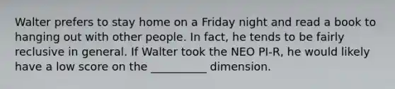 Walter prefers to stay home on a Friday night and read a book to hanging out with other people. In fact, he tends to be fairly reclusive in general. If Walter took the NEO PI-R, he would likely have a low score on the __________ dimension.