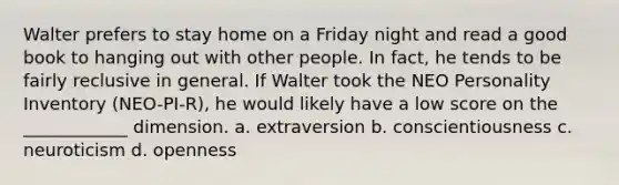 Walter prefers to stay home on a Friday night and read a good book to hanging out with other people. In fact, he tends to be fairly reclusive in general. If Walter took the NEO Personality Inventory (NEO-PI-R), he would likely have a low score on the ____________ dimension. a. extraversion b. conscientiousness c. neuroticism d. openness