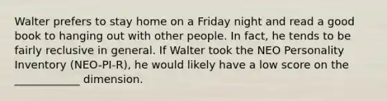 Walter prefers to stay home on a Friday night and read a good book to hanging out with other people. In fact, he tends to be fairly reclusive in general. If Walter took the NEO Personality Inventory (NEO-PI-R), he would likely have a low score on the ____________ dimension.