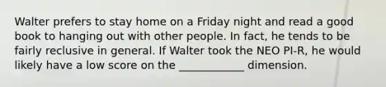 Walter prefers to stay home on a Friday night and read a good book to hanging out with other people. In fact, he tends to be fairly reclusive in general. If Walter took the NEO PI-R, he would likely have a low score on the ____________ dimension.