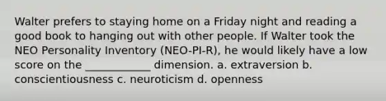 Walter prefers to staying home on a Friday night and reading a good book to hanging out with other people. If Walter took the NEO Personality Inventory (NEO-PI-R), he would likely have a low score on the ____________ dimension. a. extraversion b. conscientiousness c. neuroticism d. openness