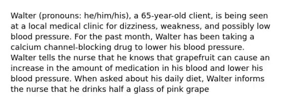 Walter (pronouns: he/him/his), a 65-year-old client, is being seen at a local medical clinic for dizziness, weakness, and possibly low blood pressure. For the past month, Walter has been taking a calcium channel-blocking drug to lower his blood pressure. Walter tells the nurse that he knows that grapefruit can cause an increase in the amount of medication in his blood and lower his blood pressure. When asked about his daily diet, Walter informs the nurse that he drinks half a glass of pink grape