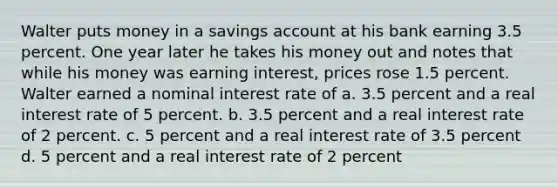 Walter puts money in a savings account at his bank earning 3.5 percent. One year later he takes his money out and notes that while his money was earning interest, prices rose 1.5 percent. Walter earned a nominal interest rate of a. 3.5 percent and a real interest rate of 5 percent. b. 3.5 percent and a real interest rate of 2 percent. c. 5 percent and a real interest rate of 3.5 percent d. 5 percent and a real interest rate of 2 percent