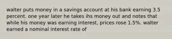 walter puts money in a savings account at his bank earning 3.5 percent. one year later he takes ihs money out and notes that while his money was earning interest, prices rose 1.5%. walter earned a nominal interest rate of