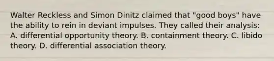 Walter Reckless and Simon Dinitz claimed that "good boys" have the ability to rein in deviant impulses. They called their analysis: A. differential opportunity theory. B. containment theory. C. libido theory. D. differential association theory.