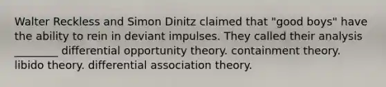 Walter Reckless and Simon Dinitz claimed that "good boys" have the ability to rein in deviant impulses. They called their analysis ________ differential opportunity theory. containment theory. libido theory. differential association theory.