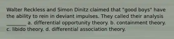 Walter Reckless and Simon Dinitz claimed that "good boys" have the ability to rein in deviant impulses. They called their analysis ________ a. differential opportunity theory. b. containment theory. c. libido theory. d. differential association theory.