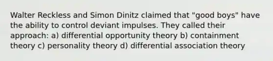 Walter Reckless and Simon Dinitz claimed that "good boys" have the ability to control deviant impulses. They called their approach: a) differential opportunity theory b) containment theory c) personality theory d) differential association theory