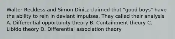 Walter Reckless and Simon Dinitz claimed that "good boys" have the ability to rein in deviant impulses. They called their analysis A. Differential opportunity theory B. Containment theory C. Libido theory D. Differential association theory