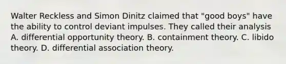 Walter Reckless and Simon Dinitz claimed that "good boys" have the ability to control deviant impulses. They called their analysis A. differential opportunity theory. B. containment theory. C. libido theory. D. differential association theory.